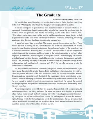 22
The Graduate
Maemoona Abdul Jabbar, Final Year
He stumbled on something sharp, recovering just in time to find a shard of glass lying
by his feet. “What a petty little thing!” he thought, while stooping down to grab it.
It was the same piece of glass that had once made the window of his room whole, he re-
membered. It must have slipped under the bed when he had cleared the wreckage after the
ball had struck the pane and now that he was clearing out his stuff, it had surfaced back.
“Was it just a co incidence that a while ago, he had been reminiscing about the day he had
played in Finals for his class team, for the very last time?” he mused. Either way, the timing
was impeccable. The tiny shard took him down the memory lane.
It was a hot, sunny day, he recalled. The passion among the spectators was fiery. There
was no pavilion or seating for the viewers because the event was underfunded, yet no one
seemed to care about the stinging heat or mind the conflagrant borders of the ground serving
as stands for spectators. Reflecting back, he couldn’t decide whether it was the support and
zeal of the crowd that he missed and loved more, or the rush of adrenaline to his body when
he played. It had been a wonderful game that day! He couldn’t win the trophy for his team
as he had hoped but after the score equaled between the two teams, the opponents had with-
drawn. Thus, awarding the trophy to his team in honor of their last year at the college. Could
he have gained such gratification by a simple win? Why! He knew he was going to miss the
camaraderie of his fellows!
He marveled that when he first came here, college had seemed just another simple expe-
rience along the path to his greater dreams. Little had he known back then, that it would be-
come the greatest adventure of his life. He used to loathe the fact that the campus was un-
derdeveloped and was not properly facilitated. But piecemeal, without him realizing, he cul-
tivated a sense of belonging to the same wretched building he had once wanted to flee from.
He now wanted to make it organized, prosperous and magnificent. He wanted the name of
his college dignified and glorified. Had he ever considered that he would find a family here?
His very own clan!
Never imagining that he would share his gadgets, shoes or shirts with someone else, he
had discovered here, his ability to banter for hours and to roar with laughter at pointless
jokes. He had found himself tirelessly working for weeks over college issues and then study-
ing throughout the nights for his at hand exams. He had organized protests for students’
rights, literacy events for the college and sports for entertainment. He had presumed that
college would teach him medicine, but he did not know that it was an institution destined to
teach him morals, rules of friendship, devotion and life.
 