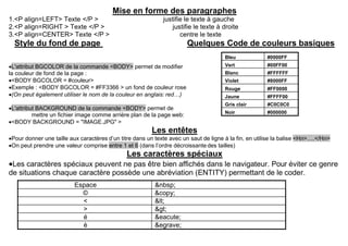 Mise en forme des paragraphes
1.<P align=LEFT> Texte </P > justifie le texte à gauche
2.<P align=RIGHT > Texte </P > justifie le texte à droite
3.<P align=CENTER> Texte </P > centre le texte
Style du fond de page Quelques Code de couleurs basiques
L'attribut BGCOLOR de la commande <BODY> permet de modifier
la couleur de fond de la page :
<BODY BGCOLOR = #couleur>
Exemple : <BODY BGCOLOR = #FF3366 > un fond de couleur rose
(On peut également utiliser le nom de la couleur en anglais: red…)
L'attribut BACKGROUND de la commande <BODY> permet de
mettre un fichier image comme arrière plan de la page web:
<BODY BACKGROUND = "IMAGE.JPG" >
Les entêtes
Pour donner une taille aux caractères d’un titre dans un texte avec un saut de ligne à la fin, en utilise la balise <Hn>….</Hn>
On peut prendre une valeur comprise entre 1 et 6 (dans l’ordre décroissante des tailles)
Les caractères spéciaux
Les caractères spéciaux peuvent ne pas être bien affichés dans le navigateur. Pour éviter ce genre
de situations chaque caractère possède une abréviation (ENTITY) permettant de le coder.
Espace &nbsp;
© &copy;
< <
> >
é &eacute;
è &egrave;
Bleu #0000FF
Vert #00FF00
Blanc #FFFFFF
Violet #8000FF
Rouge #FF0000
Jaune #FFFF00
Gris clair #C0C0C0
Noir #000000
 