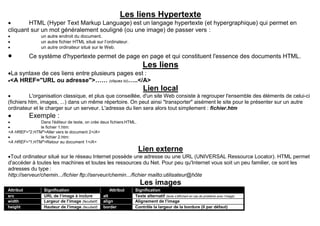 Les liens Hypertexte
 HTML (Hyper Text Markup Language) est un langage hypertexte (et hypergraphique) qui permet en
cliquant sur un mot généralement souligné (ou une image) de passer vers :
 un autre endroit du document.
 un autre fichier HTML situé sur l’ordinateur.
 un autre ordinateur situé sur le Web.
 Ce système d'hypertexte permet de page en page et qui constituent l'essence des documents HTML.
Les liens
La syntaxe de ces liens entre plusieurs pages est :
<A HREF="URL ou adresse">…… (cliquez ici)…..</A>
Lien local
 L'organisation classique, et plus que conseillée, d'un site Web consiste à regrouper l'ensemble des éléments de celui-ci
(fichiers htm, images, ...) dans un même répertoire. On peut ainsi "transporter" aisément le site pour le présenter sur un autre
ordinateur et le charger sur un serveur. L'adresse du lien sera alors tout simplement : fichier.htm
 Exemple :
 Dans l'éditeur de texte, on crée deux fichiersHTML.
 le fichier 1.htm:
<A HREF="2.HTM">Aller vers le document 2</A>
 le fichier 2.htm:
<A HREF="1.HTM">Retour au document 1</A>
Lien externe
Tout ordinateur situé sur le réseau Internet possède une adresse ou une URL (UNIVERSAL Ressource Locator). HTML permet
d'accéder à toutes les machines et toutes les ressources du Net. Pour peu qu'Internet vous soit un peu familier, ce sont les
adresses du type :
http://serveur/chemin.../fichier ftp://serveur/chemin.../fichier mailto:utilisateur@hôte
Les images
Attribut Signification Attribut Signification
src URL de l’image à inclure alt Texte alternatif (texte s’affichant en cas de problème avec l’image)
width Largeur de l’image (facultatif) align Alignement de l’image
height Hauteur de l’image (facultatif) border Contrôle la largeur de la bordure (0 par défaut)
 