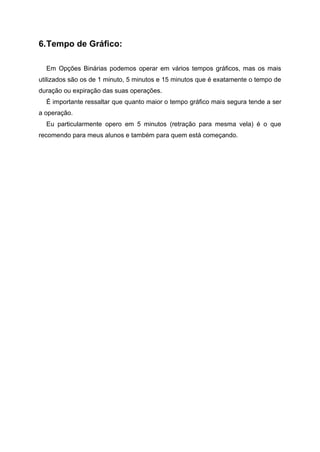6.Tempo de Gráfico:
Em Opções Binárias podemos operar em vários tempos gráficos, mas os mais
utilizados são os de 1 minuto, 5 minutos e 15 minutos que é exatamente o tempo de
duração ou expiração das suas operações.
É importante ressaltar que quanto maior o tempo gráfico mais segura tende a ser
a operação.
Eu particularmente opero em 5 minutos (retração para mesma vela) é o que
recomendo para meus alunos e também para quem está começando.
 