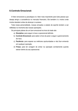 8.Controle Emocional:
O fator emocional ou psicológico é o fator mais importante para toda pessoa que
deseja atingir a consistência no mercado financeiro. Ele também é o motivo onde
muitos desistem antes de alcançar o sucesso.
Toda nossa personalidade, nossas emoções e estado de espírito tendem a ser
refletidas no momento das nossas operações.
Os principais pilares de um bom emocional na hora do trade são:
a) Disciplina: para seguir à risca o operacional definido.
b) Controle Emocional: para saber a hora de parar e seguir o gerenciamento
de risco.
c) Paciência: para esperar as melhores oportunidades e não ficar entrando
em qualquer operação.
d) Frieza: para ter coragem de entrar na operação corretamente quando
estiver dentro do seu operacional.
 