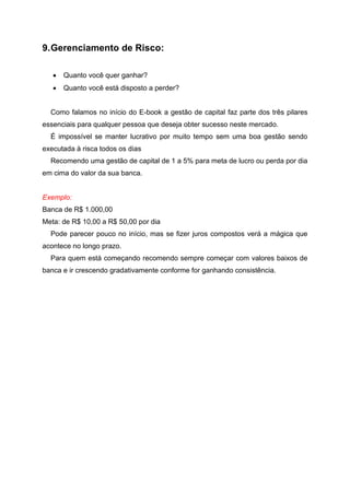 9.Gerenciamento de Risco:
• Quanto você quer ganhar?
• Quanto você está disposto a perder?
Como falamos no início do E-book a gestão de capital faz parte dos três pilares
essenciais para qualquer pessoa que deseja obter sucesso neste mercado.
É impossível se manter lucrativo por muito tempo sem uma boa gestão sendo
executada à risca todos os dias
Recomendo uma gestão de capital de 1 a 5% para meta de lucro ou perda por dia
em cima do valor da sua banca.
Exemplo:
Banca de R$ 1.000,00
Meta: de R$ 10,00 a R$ 50,00 por dia
Pode parecer pouco no início, mas se fizer juros compostos verá a mágica que
acontece no longo prazo.
Para quem está começando recomendo sempre começar com valores baixos de
banca e ir crescendo gradativamente conforme for ganhando consistência.
 