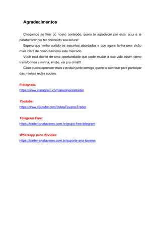 Agradecimentos
Chegamos ao final do nosso conteúdo, quero te agradecer por estar aqui e te
parabenizar por ter concluído sua leitura!
Espero que tenha curtido os assuntos abordados e que agora tenha uma visão
mais clara de como funciona este mercado.
Você está diante de uma oportunidade que pode mudar a sua vida assim como
transformou a minha, então, vai pra cima!!!
Caso queira aprender mais e evoluir junto comigo, quero te convidar para participar
das minhas redes sociais.
Instagram:
https://www.instagram.com/anatavarestrader
Youtube:
https://www.youtube.com/c/AnaTavaresTrader
Telegram Free:
https://trader-anatavares.com.br/grupo-free-telegram
Whatsapp para dúvidas:
https://trader-anatavares.com.br/suporte-ana-tavares
 