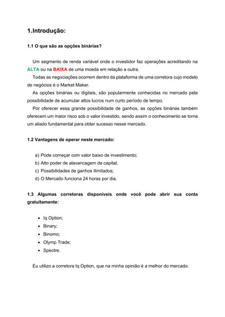 1.Introdução:
1.1 O que são as opções binárias?
Um segmento de renda variável onde o investidor faz operações acreditando na
ALTA ou na BAIXA de uma moeda em relação a outra.
Todas as negociações ocorrem dentro da plataforma de uma corretora cujo modelo
de negócios é o Market Maker.
As opções binárias ou digitais, são popularmente conhecidas no mercado pela
possibilidade de acumular altos lucros num curto período de tempo.
Por oferecer essa grande possibilidade de ganhos, as opções binárias também
oferecem um maior risco sob o valor investido, sendo assim o conhecimento se torna
um aliado fundamental para obter sucesso nesse mercado.
1.2 Vantagens de operar neste mercado:
a) Pode começar com valor baixo de investimento;
b) Alto poder de alavancagem de capital;
c) Possibilidades de ganhos ilimitados;
d) O Mercado funciona 24 horas por dia.
1.3 Algumas corretoras disponíveis onde você pode abrir sua conta
gratuitamente:
• Iq Option;
• Binary;
• Binomo;
• Olymp Trade;
• Spectre.
Eu utilizo a corretora Iq Option, que na minha opinião é a melhor do mercado.
 