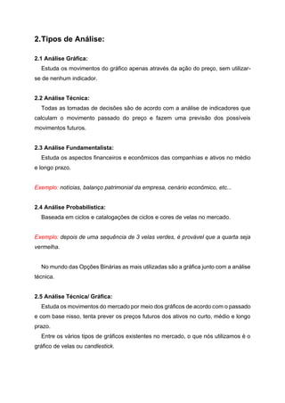 2.Tipos de Análise:
2.1 Análise Gráfica:
Estuda os movimentos do gráfico apenas através da ação do preço, sem utilizar-
se de nenhum indicador.
2.2 Análise Técnica:
Todas as tomadas de decisões são de acordo com a análise de indicadores que
calculam o movimento passado do preço e fazem uma previsão dos possíveis
movimentos futuros.
2.3 Análise Fundamentalista:
Estuda os aspectos financeiros e econômicos das companhias e ativos no médio
e longo prazo.
Exemplo: notícias, balanço patrimonial da empresa, cenário econômico, etc...
2.4 Análise Probabilística:
Baseada em ciclos e catalogações de ciclos e cores de velas no mercado.
Exemplo: depois de uma sequência de 3 velas verdes, é provável que a quarta seja
vermelha.
No mundo das Opções Binárias as mais utilizadas são a gráfica junto com a análise
técnica.
2.5 Análise Técnica/ Gráfica:
Estuda os movimentos do mercado por meio dos gráficos de acordo com o passado
e com base nisso, tenta prever os preços futuros dos ativos no curto, médio e longo
prazo.
Entre os vários tipos de gráficos existentes no mercado, o que nós utilizamos é o
gráfico de velas ou candlestick.
 