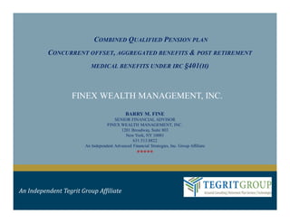 COMBINED QUALIFIED PENSION PLAN
CONCURRENT OFFSET, AGGREGATED BENEFITS & POST RETIREMENT
MEDICAL BENEFITS UNDER IRC §401(H)
FINEX WEALTH MANAGEMENT, INC.
An Independent Tegrit Group Affiliate
BARRY M. FINE
SENIOR FINANCIAL ADVISOR
FINEX WEALTH MANAGEMENT, INC.
1201 Broadway, Suite 803
New York, NY 10001
631.513.8822
An Independent Advanced Financial Strategies, Inc. Group Affiliate
*****
 