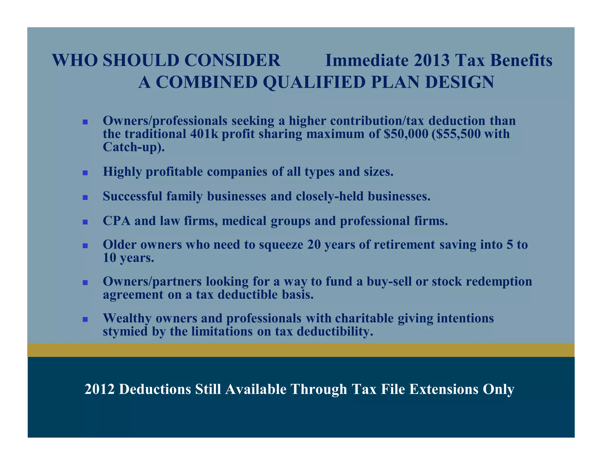 WHO SHOULD CONSIDER Immediate 2013 Tax Benefits
A COMBINED QUALIFIED PLAN DESIGN
 Owners/professionals seeking a higher contribution/tax deduction than
the traditional 401k profit sharing maximum of $50,000 ($55,500 with
Catch-up).
 Highly profitable companies of all types and sizes.
 Successful family businesses and closely-held businesses.
 CPA and law firms, medical groups and professional firms.
 Older owners who need to squeeze 20 years of retirement saving into 5 to
10 years.
 Owners/partners looking for a way to fund a buy-sell or stock redemption
agreement on a tax deductible basis.
 Wealthy owners and professionals with charitable giving intentions
stymied by the limitations on tax deductibility.
 