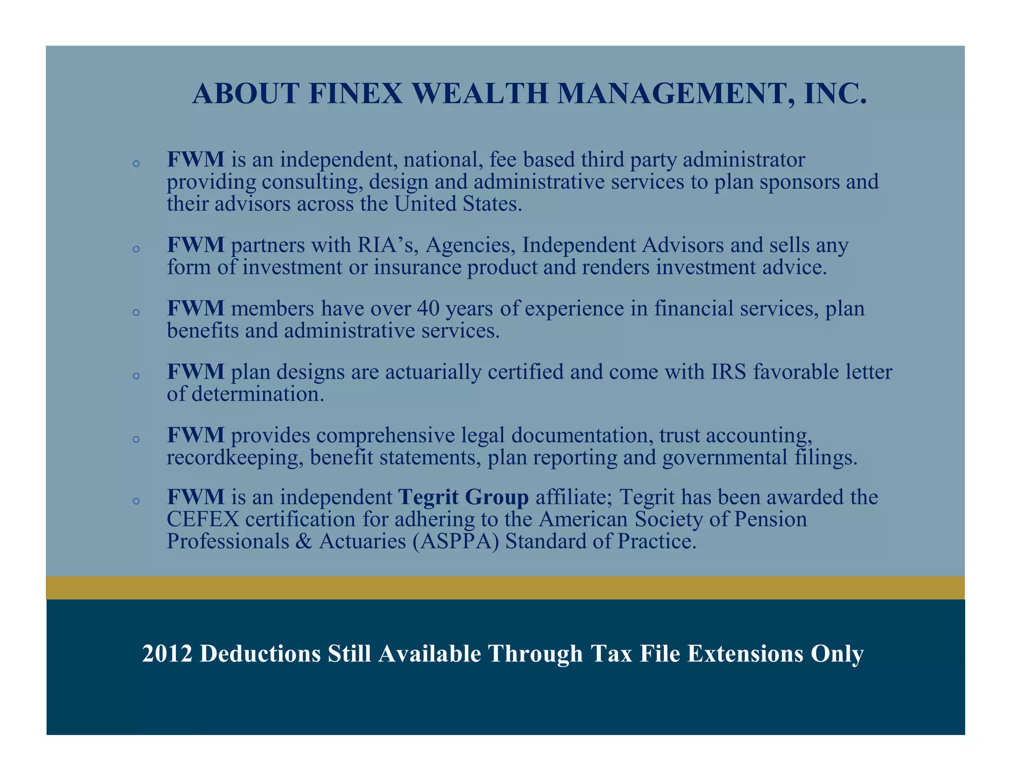 ABOUT FINEX WEALTH MANAGEMENT, INC.
o FWM is an independent, fee based third party administrator providing
consulting, design and administrative services to plan sponsors and their
advisors across the United States.
o FWM partners with RIA’s, Agencies, Independent Advisors and sells any
form of investment or insurance product and renders investment advice.
o FWM members have over 40 years of experience in financial services, plan
benefits and administrative services.
o FWM plan designs are actuarially certified and come with IRS favorable letter
of determination.
o FWM provides comprehensive legal documentation, trust accounting,
recordkeeping, benefit statements, plan reporting and governmental filings.
 
