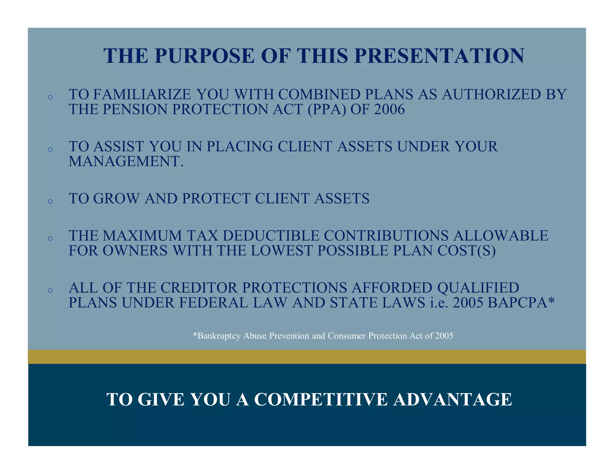 THE PURPOSE OF THIS PRESENTATION
o TO FAMILIARIZE YOU WITH COMBINED PLANS AS AUTHORIZED BY
THE PENSION PROTECTION ACT (PPA) OF 2006
o TO GROW AND PROTECT CLIENT ASSETS
o THE MAXIMUM TAX DEDUCTIBLE CONTRIBUTIONS ALLOWABLE
FOR OWNERS WITH THE LOWEST POSSIBLE PLAN COST(S)
o ALL OF THE CREDITOR PROTECTIONS AFFORDED QUALIFIED
PLANS UNDER FEDERAL LAW AND STATE LAWS i.e. 2005 BAPCPA*
*Bankruptcy Abuse Prevention and Consumer Protection Act of 2005
TO GIVE YOU A COMPETITIVE ADVANTAGE
 