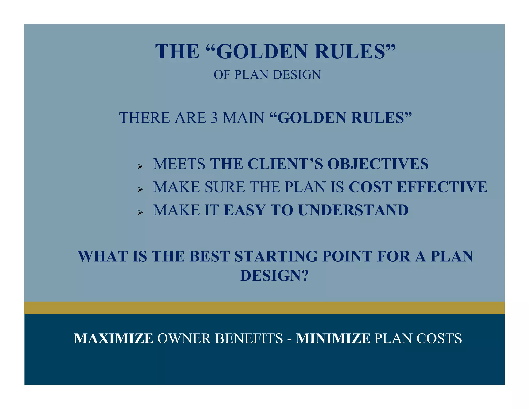 THE “GOLDEN RULES”
OF PLAN DESIGN
THERE ARE 3 MAIN “GOLDEN RULES”
 MEETS THE CLIENT’S OBJECTIVES
 MAKE SURE THE PLAN IS COST EFFECTIVE
 MAKE IT EASY TO UNDERSTAND
WHAT IS THE BEST STARTING POINT FOR A PLAN
DESIGN?
MAXIMIZE OWNER BENEFITS - MINIMIZE PLAN COSTS
 
