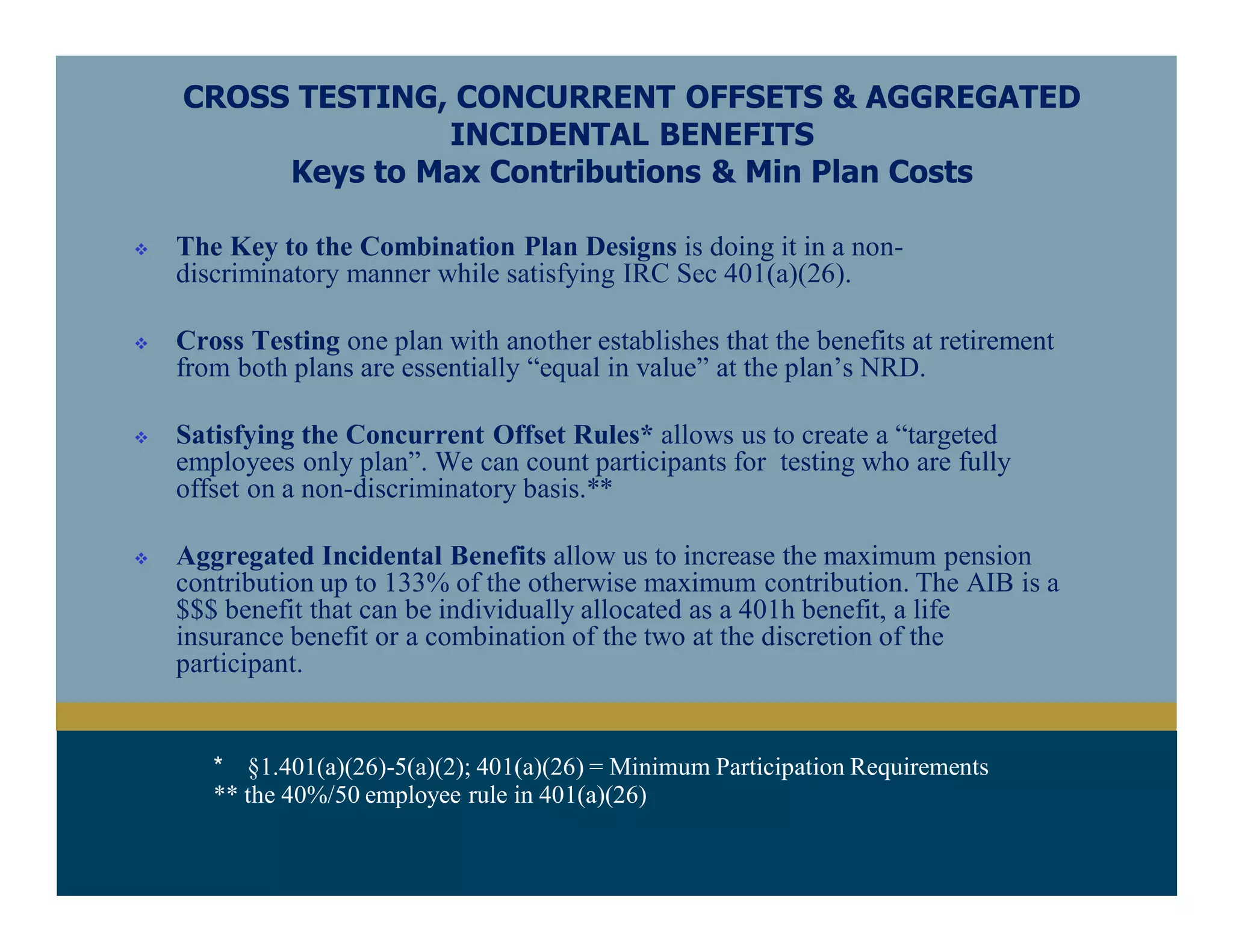 * §1.401(a)(26)-5(a)(2); 401(a)(26) = Minimum Participation Requirements
** the 40%/50 employee rule in 401(a)(26)
CROSS TESTING, CONCURRENT OFFSETS & AGGREGATED
INCIDENTAL BENEFITS
Keys to Max Contributions & Min Plan Costs
 The Key to the Combination Plan Designs is doing it in a non-
discriminatory manner while satisfying IRC Sec 401(a)(26).
 Cross Testing one plan with another establishes that the benefits at retirement
from both plans are essentially “equal in value” at the plan’s NRD.
 Satisfying the Concurrent Offset Rules* allows us to create a “targeted
employees only plan”. We can count participants for testing who are fully
offset on a non-discriminatory basis.**
 Aggregated Incidental Benefits allow us to increase the maximum pension
contribution up to 133% of the otherwise maximum contribution. The AIB is a
$$$ benefit that can be individually allocated as a 401h benefit, a life
insurance benefit or a combination of the two at the discretion of the
participant.
 