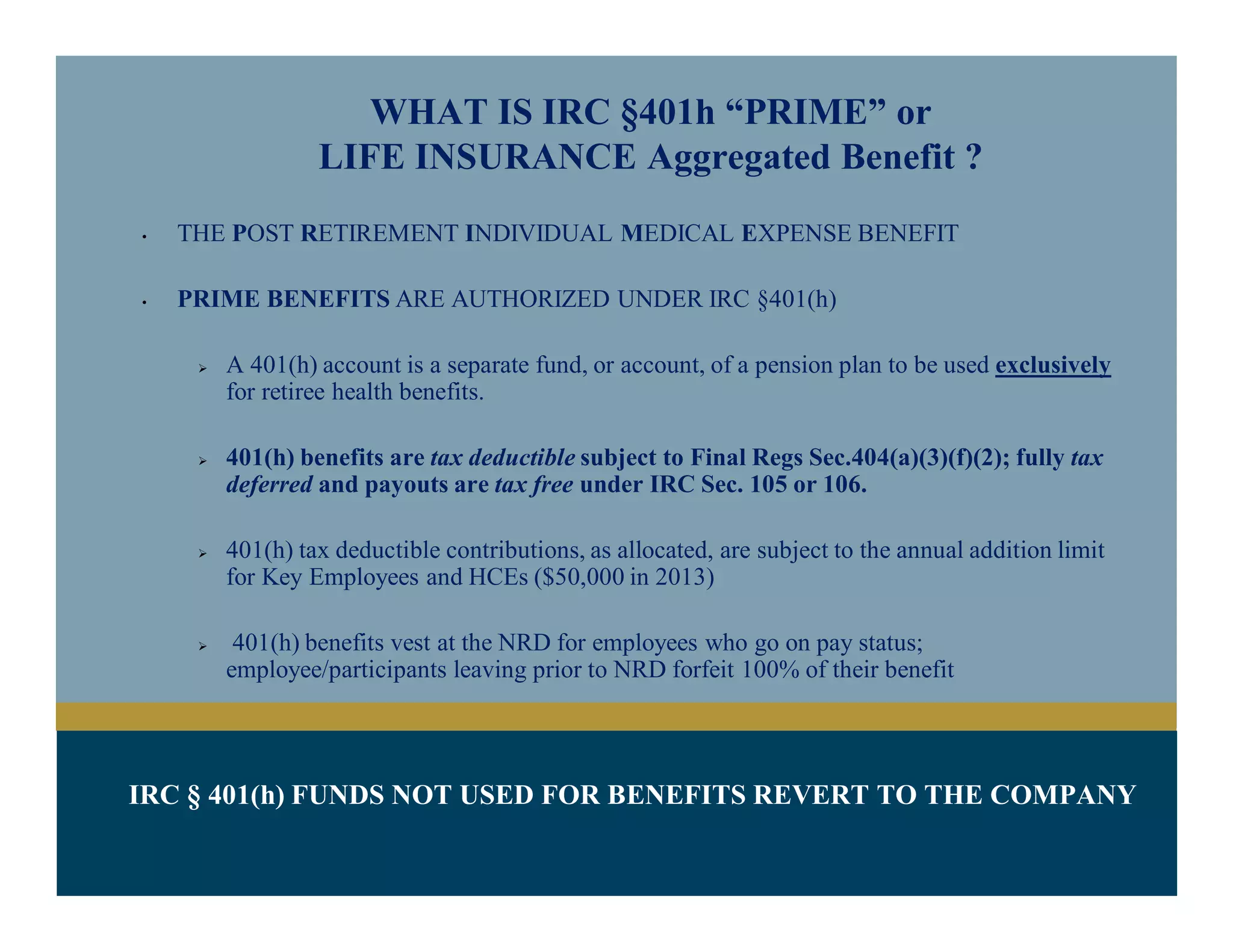 IRC § 401(h) FUNDS NOT USED FOR BENEFITS REVERT TO THE COMPANY
WHAT IS IRC §401h “PRIME” or
LIFE INSURANCE Aggregated Benefit ?
• THE POST RETIREMENT INDIVIDUAL MEDICAL EXPENSE BENEFIT
• PRIME BENEFITS ARE AUTHORIZED UNDER IRC §401(h)
 A 401(h) account is a separate fund, or account, of a pension plan to be used exclusively
for retiree health benefits.
 401(h) benefits are tax deductible subject to Final Regs Sec.404(a)(3)(f)(2); fully tax
deferred and payouts are tax free under IRC Sec. 105 or 106.
 401(h) tax deductible contributions, as allocated, are subject to the annual addition limit
for Key Employees and HCEs ($50,000 in 2013)
 401(h) benefits vest at the NRD for employees who go on pay status;
employee/participants leaving prior to NRD forfeit 100% of their benefit
 