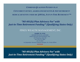 COMBINED QUALIFIED PENSION PLAN
CONCURRENT OFFSET, AGGREGATED BENEFITS & POST RETIREMENT
MEDICAL BENEFITS UNDER IRC §401(H), JUST-IN-TIME RETIREMENT ™
FINEX WEALTH MANAGEMENT, INC.
“NO 401(k) Plan Advisory Fee” with
Just-in-Time Retirement Funding™ (Qualifying States Only)
BARRY M. FINE
SENIOR FINANCIAL ADVISOR
FINEX WEALTH MANAGEMENT, INC.
1201 Broadway, Suite 803
New York, NY 10001
631.513.8822
An Independent Advanced Financial Strategies, Inc. Group Affiliate
*****
“NO 401(k) Plan Advisory Fee” with
Just-in-Time Retirement Funding™ (Qualifying States Only)
 