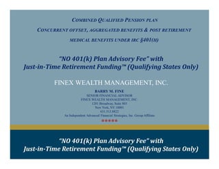 COMBINED QUALIFIED PENSION PLAN
CONCURRENT OFFSET, AGGREGATED BENEFITS & POST RETIREMENT
MEDICAL BENEFITS UNDER IRC §401(H)
FINEX WEALTH MANAGEMENT, INC.
“NO 401(k) Plan Advisory Fee” with
Just-in-Time Retirement Funding™ (Qualifying States Only)
BARRY M. FINE
SENIOR FINANCIAL ADVISOR
FINEX WEALTH MANAGEMENT, INC.
1201 Broadway, Suite 803
New York, NY 10001
631.513.8822
An Independent Advanced Financial Strategies, Inc. Group Affiliate
*****
“NO 401(k) Plan Advisory Fee” with
Just-in-Time Retirement Funding™ (Qualifying States Only)
 