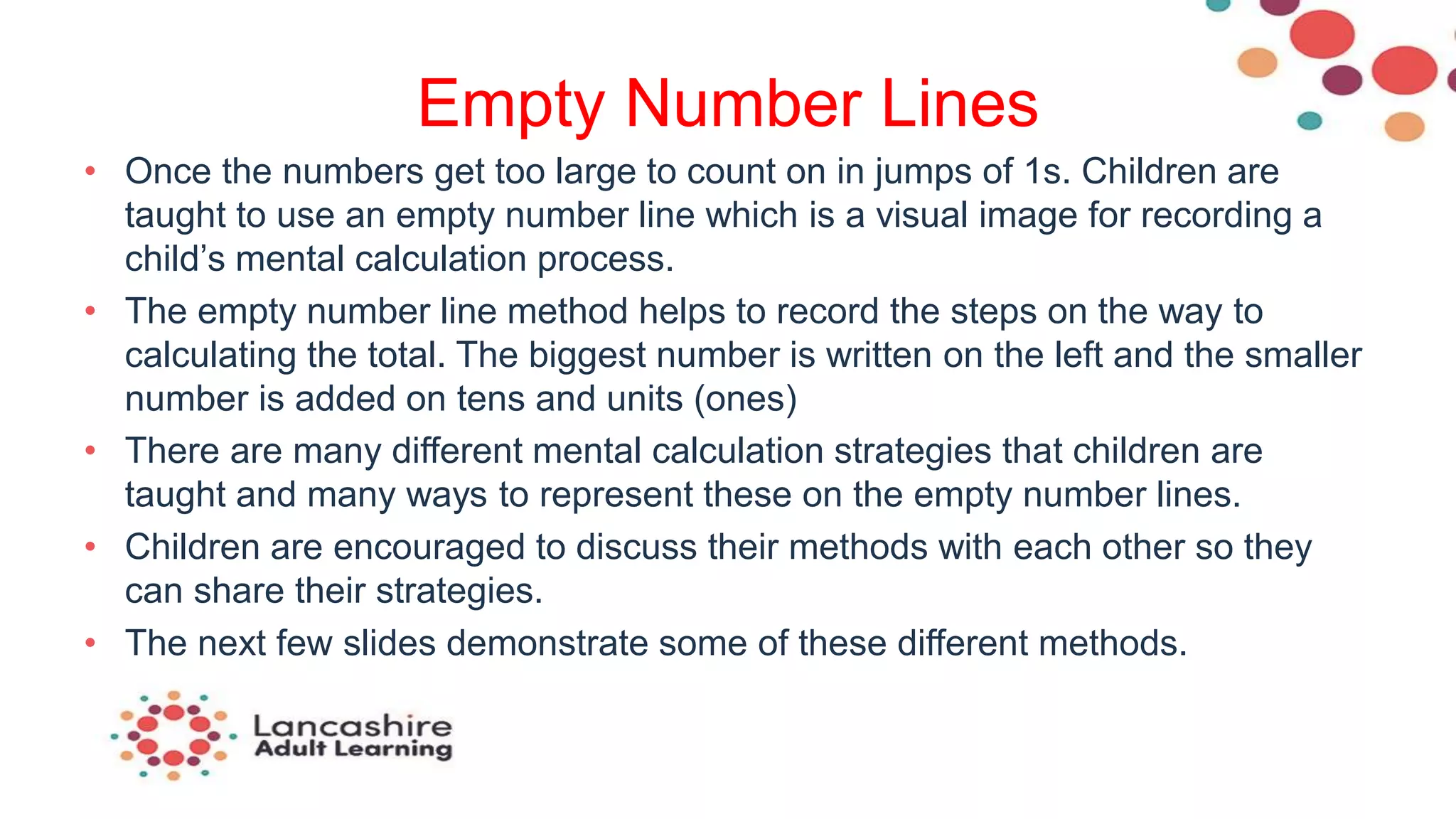Empty Number Lines
• Once the numbers get too large to count on in jumps of 1s. Children are
taught to use an empty number line which is a visual image for recording a
child’s mental calculation process.
• The empty number line method helps to record the steps on the way to
calculating the total. The biggest number is written on the left and the smaller
number is added on tens and units (ones)
• There are many different mental calculation strategies that children are
taught and many ways to represent these on the empty number lines.
• Children are encouraged to discuss their methods with each other so they
can share their strategies.
• The next few slides demonstrate some of these different methods.
 