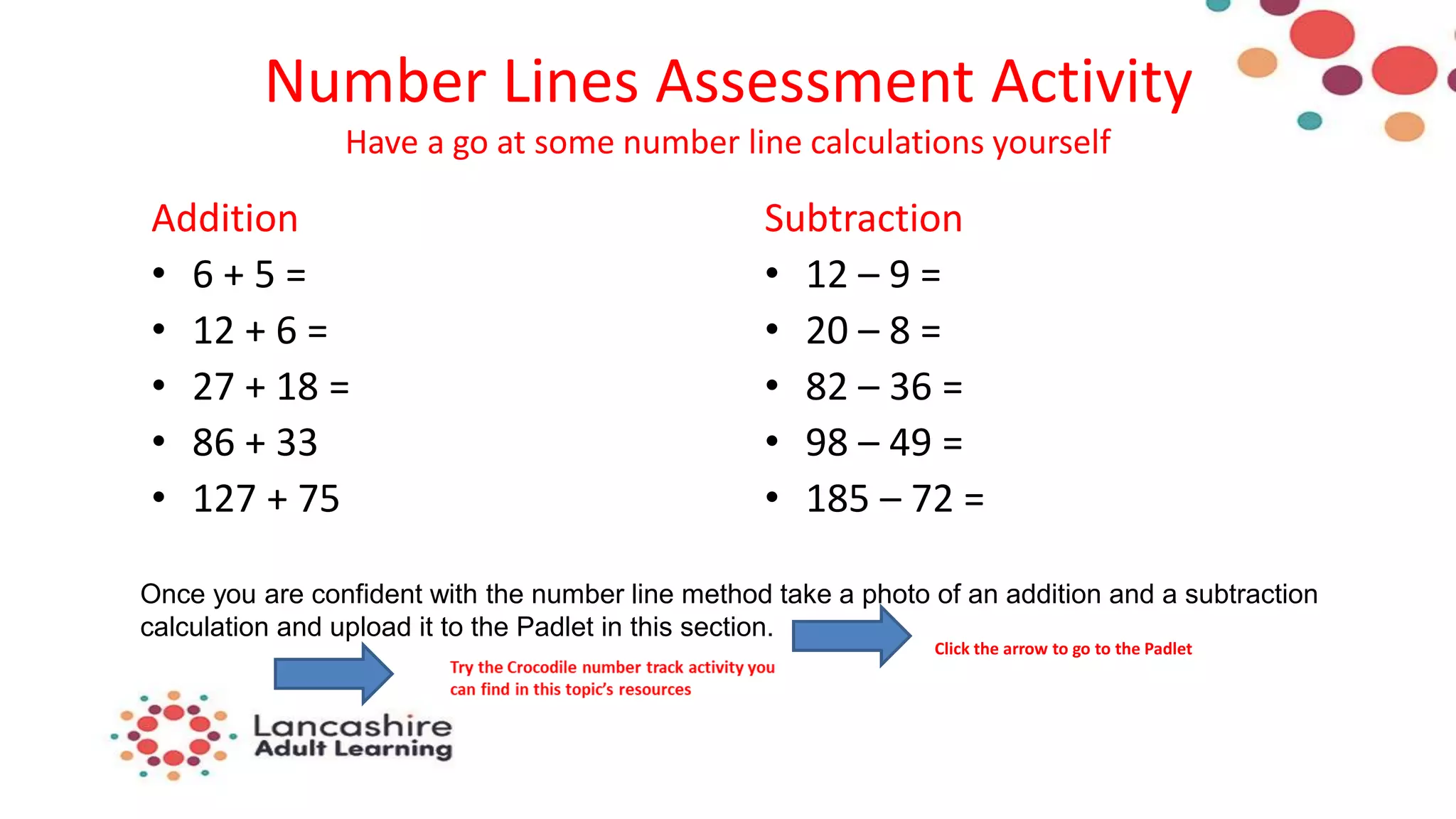 Number Lines Assessment Activity
Have a go at some number line calculations yourself
Addition
• 6 + 5 =
• 12 + 6 =
• 27 + 18 =
• 86 + 33
• 127 + 75
Subtraction
• 12 – 9 =
• 20 – 8 =
• 82 – 36 =
• 98 – 49 =
• 185 – 72 =
Once you are confident with the number line method take a photo of an addition and a subtraction
calculation and upload it to the Padlet in this section.
Click the arrow to go to the Padlet
 