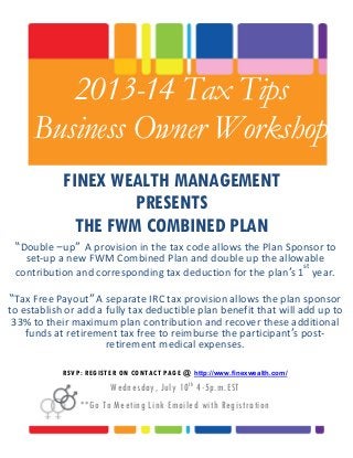2013-14 Tax Tips
Business Owner Workshop
FINEX WEALTH MANAGEMENT
PRESENTS
THE FWM COMBINED PLAN
“Double –up” A provision in the tax code allows the Plan Sponsor to
set-up a new FWM Combined Plan and double up the allowable
contribution and corresponding tax deduction for the plan’s 1
st
year.
“Tax Free Payout” A separate IRC tax provision allows the plan sponsor
to establish or add a fully tax deductible plan benefit that will add up to
33% to their maximum plan contribution and recover these additional
funds at retirement tax free to reimburse the participant’s post-
retirement medical expenses.
RSVP: REGISTER ON CONTACT PAGE @ http://www.finexwealth.com/
Wednesday, July 10th
4-5p.m.EST
**Go To Meeting Link Emailed with Registration
 