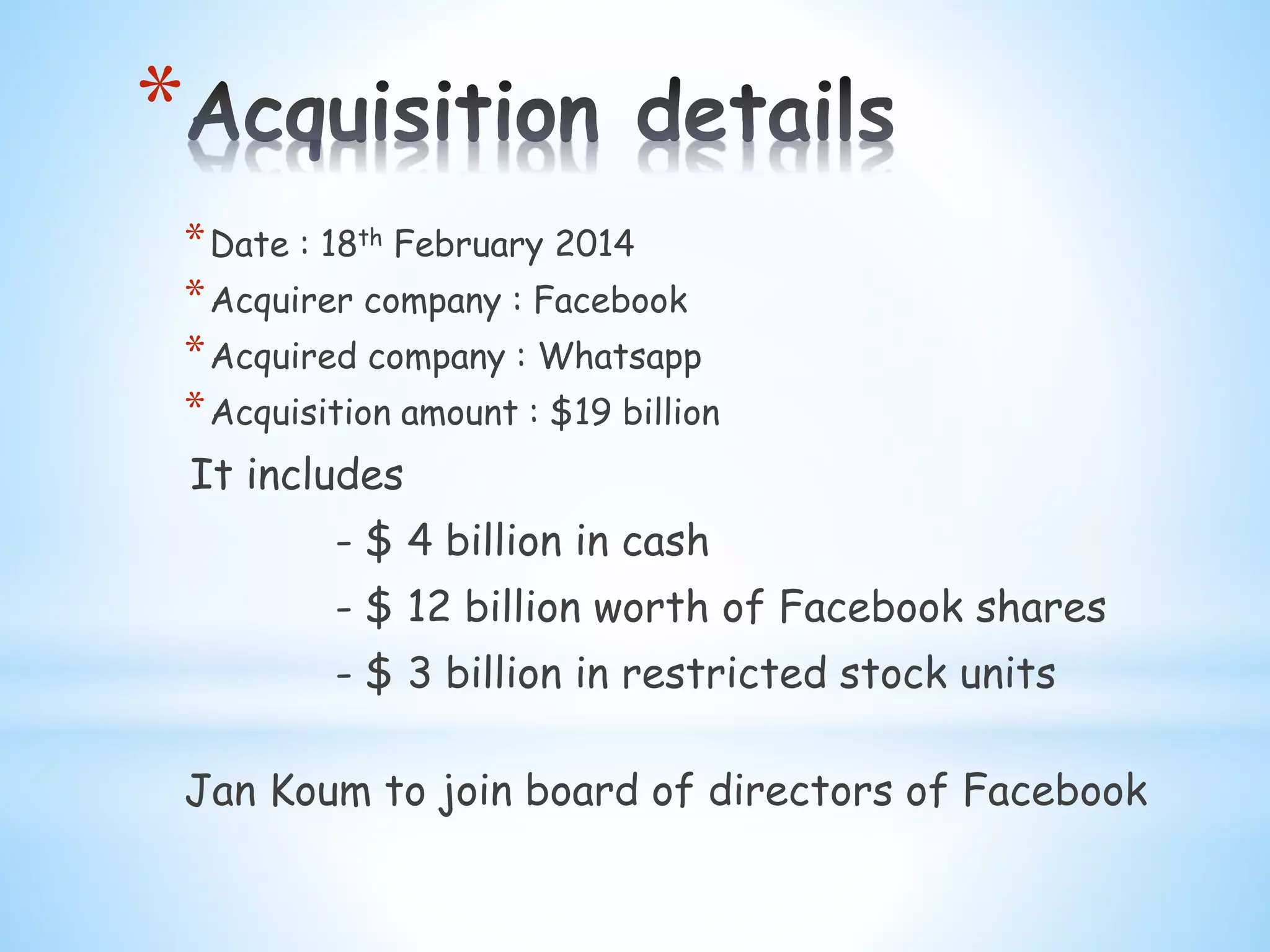 *
*Date : 18th February 2014
*Acquirer company : Facebook
*Acquired company : Whatsapp
*Acquisition amount : $19 billion
It includes
- $ 4 billion in cash
- $ 12 billion worth of Facebook shares
- $ 3 billion in restricted stock units
Jan Koum to join board of directors of Facebook