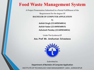 Food Waste Management System
A Project Presentation Submitted in a Partial Fulfillment of the
Requirement for the degree Of
BACHELOR OF COMPUTER APPLICATION
By
Ashish Singh (2214058360014)
AshishYadav (2214058360015)
Ashutosh Pandey (2214058360016)
UnderThe Guidance Of
Ass. Prof Mr. Anshuman Srivastava
Submitted to
Department of Bachelor of Computer Application
INSTITUTE OFTECHNOLOGY AND MANAGEMENT ,GIDA , GORAKHPUR
 