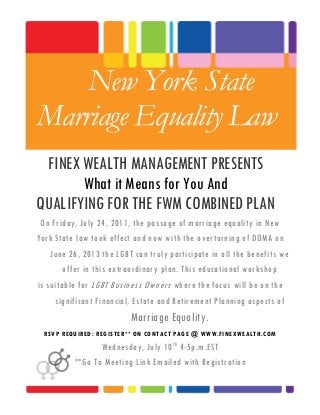 New York State
Marriage Equality Law
FINEX WEALTH MANAGEMENT PRESENTS
What it Means for You And
QUALIFYING FOR THE FWM COMBINED PLAN
On Friday, July 24, 2011, the passage of marriage equality in New
York State law took effect and now with the overturning of DOMA on
June 26, 2013 the LGBT can truly participate in all the benefits we
offer in this extraordinary plan. This educational workshop
is suitable for LGBT Business Owners where the focus will be on the
significant Financial, Estate and Retirement Planning aspects of
Marriage Equality.
RSVP REQUIRED: REGISTER** ON CONTACT PAGE @ WWW.FINEXWEALTH.COM
Wednesday, July 10th
4-5p.m.EST
**Go To Meeting Link Emailed with Registration
 