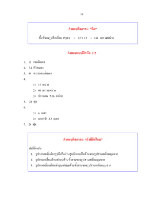 10
คําตอบกิจกรรม “คิด”
พื้นที่ของรูปสี่เหลี่ยม PQRS = 12 × 12 = 144 ตารางหนวย
คําตอบแบบฝกหัด 1.2
1. 13 เซนติเมตร
2. 7.2 กิโลเมตร
3. 84 ตารางเซนติเมตร
4.
1) 17 หนวย
2) 60 ตารางหนวย
3) ประมาณ 7.06 หนวย
5. 22 ฟุต
6.
1) 6 เมตร
2) มากกวา 2.5 เมตร
7. 24 ฟุต
คําตอบกิจกรรม “ยังมีอีกไหม”
ยังมีอีกเชน
1. รูปวงกลมที่แตละรูปมีเสนผานศูนยกลางเปนดานของรูปสามเหลี่ยมมุมฉาก
2. รูปสามเหลี่ยมดานเทาบนดานทั้งสามของรูปสามเหลี่ยมมุมฉาก
3. รูปหกเหลี่ยมดานเทามุมเทาบนดานทั้งสามของรูปสามเหลี่ยมมุมฉาก
 
