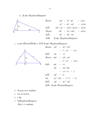 12
2) ∆ ABC เปนรูปสามเหลี่ยมมุมฉาก
เนื่องจาก AB2
= 252
+ 602
= 4,225
AC2
= 602
+ 1442
= 24,336
จะได AB2
+ AC2
= 4,225 + 24,336 = 28,561
เนื่องจาก BC2
= (25 + 144)2
= 28,561
ดังนั้น BC2
= AB2
+ AC2
นั่นคือ ∆ ABC เปนรูปสามเหลี่ยมมุมฉาก
3. ความยาวที่กําหนดใหในขอ 3) ทําให ∆ ABC เปนรูปสามเหลี่ยมมุมฉาก
เนื่องจาก AD2
= AC2
– CD2
= 32
– 2.42
= 3.24
ดังนั้น AD = 1.8
เนื่องจาก BD2
= CB2
– CD2
= 42
– 2.42
= 10.24
ดังนั้น BD = 3.2
AB = AD + DB
= 1.8 + 3.2 = 5
จะได AB2
= 25
และ AC2
+ CB2
= 32
+ 42
= 25
ดังนั้น AB2
= AC2
+ CB2
นั่นคือ ∆ ABC เปนสามเหลี่ยมมุมฉาก
4. ประมาณ 43.45 เซนติเมตร
5. 210 ตารางหนวย
6. 6 ฟุต
7. ไมเปนรูปสามเหลี่ยมมุมฉาก
สั้นกวา 15 เซนติเมตร
A
CB
14425
60
A D B
C
2.4
43
 