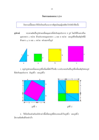 15
กิจกรรมเสนอแนะ 1.2 ก
กิจกรรมนี้มีเจตนาใหนักเรียนเห็นแนวการพิสูจนทฤษฎีบทพีทาโกรัสอีกวิธีหนึ่ง
อุปกรณ กระดาษตัดเปนรูปสามเหลี่ยมมุมฉากที่เทากันทุกประการ 8 รูป โดยใหดานตรงขาม
มุมฉากยาว c หนวย ดานประกอบมุมฉากยาว a และ b หนวย และรูปสี่เหลี่ยมจัตุรัสที่มี
ดานยาว a, b และ c หนวย อยางละหนึ่งรูป
1. ครูนํารูปสามเหลี่ยมและรูปสี่เหลี่ยมที่ตัดไวในขอ 1 มาประกอบกันเปนรูปสี่เหลี่ยมจัตุรัสสองรูป
ที่เทากันทุกประการ ดังรูปที่ 1 และรูปที่ 2
2. ใหนักเรียนชวยกันอภิปรายวาพื้นที่ของรูปที่ประกอบแลวในรูปที่ 1 และรูปที่ 2
มีความสัมพันธกันอยางไร
c
a
bc
a
a
b
b c
a
a
b
b
ab
b
a
รูปที่ 1 รูปที่ 2
a
b
ba
 