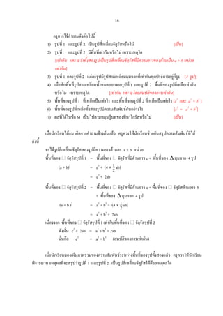 16
ครูอาจใชคําถามดังตอไปนี้
1) รูปที่ 1 และรูปที่ 2 เปนรูปสี่เหลี่ยมจัตุรัสหรือไม [เปน]
2) รูปที่1 และรูปที่ 2 มีพื้นที่เทากันหรือไม เพราะเหตุใด
[เทากัน เพราะวาทั้งสองรูปเปนรูปสี่เหลี่ยมจัตุรัสที่มีความยาวของดานเปน a + b หนวย
เทากัน]
3) รูปที่ 1 และรูปที่ 2 แตละรูปมีรูปสามเหลี่ยมมุมฉากที่เทากันทุกประการอยูกี่รูป [4 รูป]
4) เมื่อหักพื้นที่รูปสามเหลี่ยมทั้งหมดออกจากรูปที่ 1 และรูปที่ 2 พื้นที่ของรูปที่เหลือเทากัน
หรือไม เพราะเหตุใด [เทากัน เพราะโดยสมบัติของการเทากัน]
5) พื้นที่ของรูปที่ 1 ที่เหลือเปนเทาไร และพื้นที่ของรูปที่ 2 ที่เหลือเปนเทาไร [c2
และ a2
+ b2
]
6) พื้นที่ของรูปที่เหลือทั้งสองรูปมีความสัมพันธกันอยางไร [c2
= a2
+ b2
]
7) ผลที่ไดในขอ 6) เปนไปตามทฤษฎีบทของพีทาโกรัสหรือไม [เปน]
เมื่อนักเรียนไดแนวคิดจากคําถามขางตนแลว ครูควรใหนักเรียนชวยกันสรุปความสัมพันธที่ได
ดังนี้
จะไดรูปสี่เหลี่ยมจัตุรัสสองรูปมีความยาวดานละ a + b หนวย
พื้นที่ของ จัตุรัสรูปที่ 1 = พื้นที่ของ จัตุรัสที่มีดานยาว c + พื้นที่ของ ∆ มุมฉาก 4 รูป
(a + b)2
= c2
+ (4 ×
2
1 ab)
= c2
+ 2ab
พื้นที่ของ จัตุรัสรูปที่ 2 = พื้นที่ของ จัตุรัสที่มีดานยาว a + พื้นที่ของ จัตุรัสดานยาว b
+ พื้นที่ของ ∆ มุมฉาก 4 รูป
(a + b )2
= a2
+ b2
+ (4 ×
2
1 ab)
= a2
+ b2
+ 2ab
เนื่องจาก พื้นที่ของ จัตุรัสรูปที่ 1 เทากับพื้นที่ของ จัตุรัสรูปที่ 2
ดังนั้น c2
+ 2ab = a2
+ b2
+ 2ab
นั่นคือ c2
= a2
+ b2
(สมบัติของการเทากัน)
เมื่อนักเรียนมองเห็นภาพรวมของความสัมพันธระหวางพื้นที่ของรูปทั้งสองแลว ครูควรใหนักเรียน
พิจารณาหาเหตุผลที่จะสรุปวารูปที่ 1 และรูปที่ 2 เปนรูปสี่เหลี่ยมจัตุรัสไดดวยเหตุผลใด
 