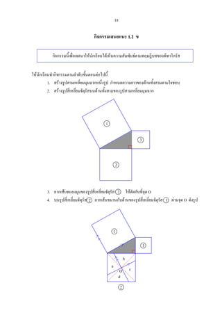 18
กิจกรรมเสนอแนะ 1.2 ข
กิจกรรมนี้เพื่อเจตนาใหนักเรียนไดเห็นความสัมพันธตามทฤษฎีบทของพีทาโกรัส
ใหนักเรียนทํากิจกรรมตามลําดับขั้นตอนตอไปนี้
1. สรางรูปสามเหลี่ยมมุมฉากหนึ่งรูป กําหนดความยาวของดานทั้งสามตามใจชอบ
2. สรางรูปสี่เหลี่ยมจัตุรัสบนดานทั้งสามของรูปสามเหลี่ยมมุมฉาก
3. ลากเสนทแยงมุมของรูปสี่เหลี่ยมจัตุรัส 2 ใหตัดกันที่จุด O
4. บนรูปสี่เหลี่ยมจัตุรัส 2 ลากเสนขนานกับดานของรูปสี่เหลี่ยมจัตุรัส 1 ผานจุด O ดังรูป
1
3
2
3
1
2
a
d
c
b
O
 