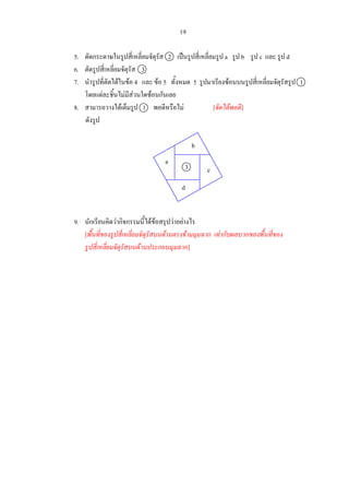 19
5. ตัดกระดาษในรูปสี่เหลี่ยมจัตุรัส 2 เปนรูปสี่เหลี่ยมรูป a รูป b รูป c และ รูป d
6. ตัดรูปสี่เหลี่ยมจัตุรัส 3
7. นํารูปที่ตัดไดในขอ 4 และ ขอ 5 ทั้งหมด 5 รูปมาเรียงซอนบนรูปสี่เหลี่ยมจัตุรัสรูป 1
โดยแตละชิ้นไมมีสวนใดซอนกันเลย
8. สามารถวางไดเต็มรูป 1 พอดีหรือไม [จัดไดพอดี]
ดังรูป
9. นักเรียนคิดวากิจกรรมนี้ไดขอสรุปวาอยางไร
[พื้นที่ของรูปสี่เหลี่ยมจัตุรัสบนดานตรงขามมุมฉาก เทากับผลบวกของพื้นที่ของ
รูปสี่เหลี่ยมจัตุรัสบนดานประกอบมุมฉาก]
b
c
d
a
3
 