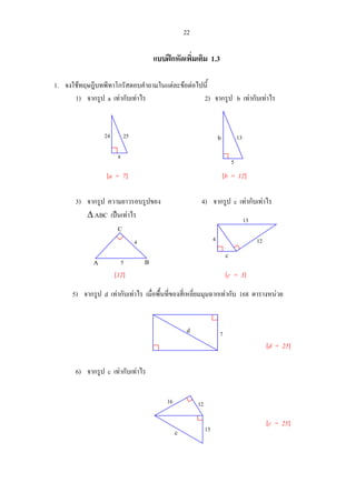 22
แบบฝกหัดเพิ่มเติม 1.3
1. จงใชทฤษฎีบทพีทาโกรัสตอบคําถามในแตละขอตอไปนี้
1) จากรูป a เทากับเทาไร 2) จากรูป b เทากับเทาไร
[a = 7] [b = 12]
3) จากรูป ความยาวรอบรูปของ 4) จากรูป c เทากับเทาไร
∆ ABC เปนเทาไร
[12] [c = 3]
5) จากรูป d เทากับเทาไร เมื่อพื้นที่ของสี่เหลี่ยมมุมฉากเทากับ 168 ตารางหนวย
[d = 25]
6) จากรูป c เทากับเทาไร
[c = 25]
2524
a
13b
5
13
124
c
7d
5
4
A B
C
12
15
16
c
 