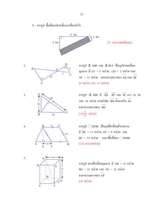 23
7) จากรูป พื้นที่ของสวนที่แรเงาเปนเทาไร
[51 ตารางเซนติเมตร]
2. จากรูป ∆ ABF และ ∆ DCF เปนรูปสามเหลี่ยม
มุมฉาก มี CF = 5 หนวย, CD = 3 หนวย และ
AF = 12 หนวย จงหาความยาวของ AB และ BF
[9 หนวย และ 15 หนวย]
3. จากรูป ∆ ABC มี AB , BC และ AC ยาว 16, 30
และ 34 หนวย ตามลําดับ BD ตั้งฉากกับ AC
จงหาความยาวของ BD
[ 17
214 หนวย]
4. จากรูป DFBC เปนรูปสี่เหลี่ยมดานขนาน
มี DC = 11 หนวย, EF = 9 หนวย และ
BC = 15 หนวย จงหาพื้นที่ของ DFBC
[132 ตารางหนวย]
5.
จากรูป ทรงสี่เหลี่ยมมุมฉาก มี AB = 16 หนวย
BG = 21 หนวย และ FG = 12 หนวย
จงหาความยาวของ AF
[29 หนวย]
3 ซม.
8 ซม.
15 ซม.
16
34
C
D
A
B 30
A B
CD 11
15
9
E F
A
D
E F
G
C
H
21
16 B
12
D
C
F
A
B
12
5
3
 