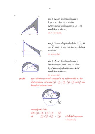 24
A
12
5
B C
6.
จากรูป ∆ ABC เปนรูปสามเหลี่ยมมุมฉาก
มี AC = 17 หนวย, CB = 8 หนวย
∆ ACD เปนรูปสามเหลี่ยมมุมฉาก มี AC = CD
จงหาพื้นที่ของสวนที่แรเงา
[84.5 ตารางหนวย]
7. จากรูป BCDE เปนรูปสี่เหลี่ยมผืนผา มี CD, AE
และ AC ยาว 8, 18 และ 26 หนวย จงหาพื้นที่ของ
สวนที่แรเงา
[96 ตารางหนวย]
8. จากรูป ∆ ABC เปนรูปสามเหลี่ยมมุมฉาก
มีดานประกอบมุมฉากยาว 5 และ 12 หนวย
มีรูปครึ่งวงกลมอยูบนดานทั้งสามของ ∆ ABC
จงหาพื้นที่ของสวนที่แรเงา
[30 ตารางหนวย]
[แนวคิด ครูอาจใหนักเรียนวาดภาพครึ่งวงกลมบนดาน BC จะไดวงกลมที่มี BC เปน
เสนผานศูนยกลาง แลวกําหนด 1 , 2 , 3 , 4 , 5 และ 6 แทน
พื้นที่แตละสวนดังแสดงในภาพ
จากทฤษฎีบทพีทาโกรัส
จะได 1 + 2 + 4 + 5 = 6
แต 2 + 3 + 4 = 6 (เปนพื้นที่ครึ่งวงกลมของ
วงกลมเดียวกัน)
A
C
D
B
E
A 17 C
8
B
D
A
B C
1
2
3
6
5
4
 