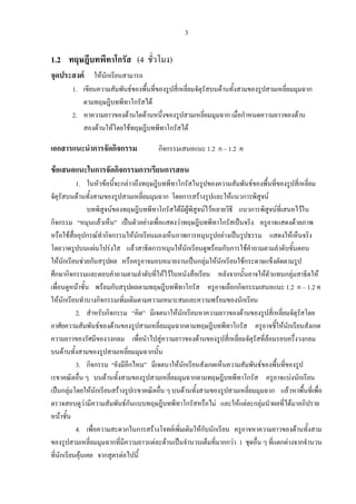 3
1.2 ทฤษฎีบทพีทาโกรัส (4 ชั่วโมง)
จุดประสงค ใหนักเรียนสามารถ
1. เขียนความสัมพันธของพื้นที่ของรูปสี่เหลี่ยมจัตุรัสบนดานทั้งสามของรูปสามเหลี่ยมมุมฉาก
ตามทฤษฎีบทพีทาโกรัสได
2. หาความยาวของดานใดดานหนึ่งของรูปสามเหลี่ยมมุมฉาก เมื่อกําหนดความยาวของดาน
สองดานใหโดยใชทฤษฎีบทพีทาโกรัสได
เอกสารแนะนําการจัดกิจกรรม กิจกรรมเสนอแนะ 1.2 ก – 1.2 ค
ขอเสนอแนะในการจัดกิจกรรมการเรียนการสอน
1. ในหัวขอนี้จะกลาวถึงทฤษฎีบทพีทาโกรัสในรูปของความสัมพันธของพื้นที่ของรูปสี่เหลี่ยม
จัตุรัสบนดานทั้งสามของรูปสามเหลี่ยมมุมฉาก โดยการสรางรูปและใหแนวการพิสูจน
บทพิสูจนของทฤษฎีบทพีทาโกรัสไดมีผูพิสูจนไวหลายวิธี แนวการพิสูจนที่เสนอไวใน
กิจกรรม “หมุนแลวเห็น” เปนตัวอยางเพื่อแสดงวาทฤษฎีบทพีทาโกรัสเปนจริง ครูอาจแสดงดวยภาพ
หรือใชสื่ออุปกรณทํากิจกรรมใหนักเรียนมองเห็นภาพการหมุนรูปอยางเปนรูปธรรม แสดงใหเห็นจริง
โดยวาดรูปบนแผนโปรงใส แลวสาธิตการหมุนใหนักเรียนดูพรอมกับการใชคําถามตามลําดับขั้นตอน
ใหนักเรียนชวยกันสรุปผล หรือครูอาจมอบหมายงานเปนกลุมใหนักเรียนใชกระดาษแข็งตัดตามรูป
ศึกษากิจกรรมและตอบคําถามตามลําดับที่ใหไวในหนังสือเรียน หลังจากนั้นอาจใหตัวแทนกลุมสาธิตให
เพื่อนดูหนาชั้น พรอมกับสรุปผลตามทฤษฎีบทพีทาโกรัส ครูอาจเลือกกิจกรรมเสนอแนะ 1.2 ก – 1.2 ค
ใหนักเรียนทําบางกิจกรรมเพิ่มเติมตามความเหมาะสมและความพรอมของนักเรียน
2. สําหรับกิจกรรม “คิด” มีเจตนาใหนักเรียนหาความยาวของดานของรูปสี่เหลี่ยมจัตุรัสโดย
อาศัยความสัมพันธของดานของรูปสามเหลี่ยมมุมฉากตามทฤษฎีบทพีทาโกรัส ครูอาจชี้ใหนักเรียนสังเกต
ความยาวของรัศมีของวงกลม เพื่อนําไปสูความยาวของดานของรูปสี่เหลี่ยมจัตุรัสที่ลอมรอบครึ่งวงกลม
บนดานทั้งสามของรูปสามเหลี่ยมมุมฉากนั้น
3. กิจกรรม “ยังมีอีกไหม” มีเจตนาใหนักเรียนสังเกตเห็นความสัมพันธของพื้นที่ของรูป
เรขาคณิตอื่น ๆ บนดานทั้งสามของรูปสามเหลี่ยมมุมฉากตามทฤษฎีบทพีทาโกรัส ครูอาจแบงนักเรียน
เปนกลุมโดยใหนักเรียนสรางรูปเรขาคณิตอื่น ๆ บนดานทั้งสามของรูปสามเหลี่ยมมุมฉาก แลวหาพื้นที่เพื่อ
ตรวจสอบดูวามีความสัมพันธกันแบบทฤษฎีบทพีทาโกรัสหรือไม และใหแตละกลุมนําผลที่ไดมาอภิปราย
หนาชั้น
4. เพื่อความสะดวกในการสรางโจทยเพิ่มเติมใหกับนักเรียน ครูอาจหาความยาวของดานทั้งสาม
ของรูปสามเหลี่ยมมุมฉากที่มีความยาวแตละดานเปนจํานวนเต็มที่มากกวา 1 ชุดอื่น ๆ ที่แตกตางจากจํานวน
ที่นักเรียนคุนเคย จากสูตรตอไปนี้
 