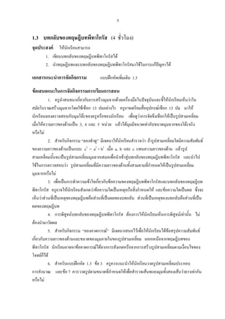 5
1.3 บทกลับของทฤษฎีบทพีทาโกรัส (4 ชั่วโมง)
จุดประสงค ใหนักเรียนสามารถ
1. เขียนบทกลับของทฤษฎีบทพีทาโกรัสได
2. นําทฤษฎีบทและบทกลับของทฤษฎีบทพีทาโกรัสมาใชในการแกปญหาได
เอกสารแนะนําการจัดกิจกรรม แบบฝกหัดเพิ่มเติม 1.3
ขอเสนอแนะในการจัดกิจกรรมการเรียนการสอน
1. ครูนําสนทนาเกี่ยวกับการสรางมุมฉากดวยเครื่องมือในปจจุบันและชี้ใหนักเรียนเห็นวาใน
สมัยโบราณสรางมุมฉากโดยใชเชือก 13 ปมอยางไร ครูอาจเตรียมสื่ออุปกรณเชือก 13 ปม มาให
นักเรียนลองตรวจสอบกับมุมโตะของครูหรือของนักเรียน เพื่อดูวาการจัดขึงเชือกใหเปนรูปสามเหลี่ยม
เมื่อใหความยาวของดานเปน 3, 4 และ 5 หนวย แลวไดมุมมีขนาดเทากับขนาดมุมฉากของโตะจริง
หรือไม
2. สําหรับกิจกรรม “ลองทําดู” มีเจตนาใหนักเรียนสํารวจวา ถารูปสามเหลี่ยมใดมีความสัมพันธ
ของความยาวของดานเปนแบบ c2
= a2
+ b2
เมื่อ a, b และ c แทนความยาวของดาน แลวรูป
สามเหลี่ยมนั้นจะเปนรูปสามเหลี่ยมมุมฉากเสมอเพื่อนําเขาสูบทกลับของทฤษฎีบทพีทาโกรัส และนําไป
ใชในการตรวจสอบวา รูปสามเหลี่ยมที่มีความยาวของดานทั้งสามตามที่กําหนดใหเปนรูปสามเหลี่ยม
มุมฉากหรือไม
3. เพื่อเปนการทําความเขาใจเกี่ยวกับขอความของทฤษฎีบทพีทาโกรัสและบทกลับของทฤษฎีบท
พีทาโกรัส ครูอาจใหนักเรียนสังเกตวาขอความใดเปนเหตุหรือสิ่งกําหนดให และขอความใดเปนผล ซึ่งจะ
เห็นวาสวนที่เปนเหตุของทฤษฎีบทคือสวนที่เปนผลของบทกลับ สวนที่เปนเหตุของบทกลับคือสวนที่เปน
ผลของทฤษฎีบท
4. การพิสูจนบทกลับของทฤษฎีบทพีทาโกรัส ตองการใหนักเรียนเห็นการพิสูจนเทานั้น ไม
ตองนํามาวัดผล
5. สําหรับกิจกรรม “ลองคาดการณ” มีเจตนาเสนอไวเพื่อใหนักเรียนไดขอสรุปความสัมพันธ
เกี่ยวกับความยาวของดานและขนาดของมุมภายในของรูปสามเหลี่ยม นอกเหนือจากทฤษฎีบทของ
พีทาโกรัส นักเรียนอาจหาขอคาดการณไดจากการสังเกตหรือจากการสรางรูปสามเหลี่ยมตามเงื่อนไขของ
โจทยก็ได
6. สําหรับแบบฝกหัด 1.3 ขอ 3 ครูควรแนะนําใหนักเรียนวาดรูปสามเหลี่ยมประกอบ
การคํานวณ และขอ 7 ควรวาดรูปตามขนาดที่กําหนดใหเพื่อสํารวจเสนทแยงมุมทั้งสองเสนวายาวเทากัน
หรือไม
 