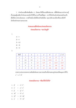 6
7. สําหรับแบบฝกหัดเพิ่มเติม 1.3 มีเจตนาใหเปนแบบฝกหัดระคน เพื่อฝกทักษะการนําความรู
เรื่องทฤษฎีบทพีทาโกรัสและบทกลับไปใชในการแกโจทยปญหา ควรใหนักเรียนทําหลังจบบทเรียนแลว
เพื่อเปนการประเมินตนเอง อาจมีโจทยบางขอที่คอนขางซับซอน ครูควรพิจารณาเลือกเปนบางขอให
นักเรียนทําตามความเหมาะสม
คําตอบแบบฝกหัดและคําตอบกิจกรรม
คําตอบกิจกรรม “ลองวัดดูซิ”
1.
1) 5
2) 4
3) 6.5
4) 10
5) 13
2.
ขอที่ a b c a2
b2
c2
a2
+ b2
1 3 4 5 9 16 25 25
2 2.4 3.2 4 5.76 10.24 16 16
3 2.5 6 6.5 6.25 36 42.25 42.25
4 6 8 10 36 64 100 100
5 5 12 13 25 144 169 169
จากตารางสามารถบอกความสัมพันธของความยาวของดานทั้งสามของรูปสามเหลี่ยมมุมฉากไดวา
c2
= a2
+ b2
คําตอบกิจกรรม “เขียนไดหรือไม”
1. d2
= e2
+ f2
2. x2
= y2
+ z2
3. p2
= q2
+ r2
4. 102
= 62
+ a2
5. 252
= b2
+ 242
6. x2
= 52
+ 122
 