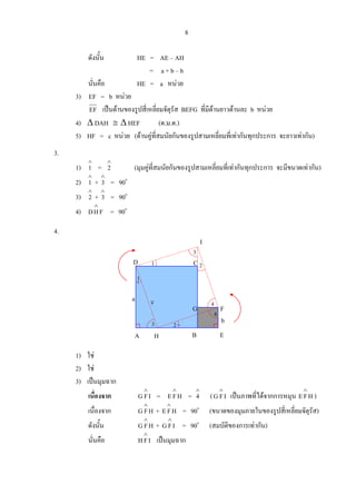 8
ดังนั้น HE = AE – AH
= a + b – b
นั่นคือ HE = a หนวย
3) EF = b หนวย
EF เปนดานของรูปสี่เหลี่ยมจัตุรัส BEFG ที่มีดานยาวดานละ b หนวย
4) ∆ DAH ≅ ∆ HEF (ด.ม.ด.)
5) HF = c หนวย (ดานคูที่สมนัยกันของรูปสามเหลี่ยมที่เทากันทุกประการ จะยาวเทากัน)
3.
1)
∧
1 =
∧
2 (มุมคูที่สมนัยกันของรูปสามเหลี่ยมที่เทากันทุกประการ จะมีขนาดเทากัน)
2)
∧
1 +
∧
3 = 90o
3)
∧
2 +
∧
3 = 90o
4) FHD
∧
= 90o
4.
1) ใช
2) ใช
3) เปนมุมฉาก
เนื่องจาก IFG
∧
= HFE
∧
=
∧
4 ( IFG
∧
เปนภาพที่ไดจากการหมุน HFE
∧
)
เนื่องจาก HFG
∧
+ HFE
∧
= 90o
(ขนาดของมุมภายในของรูปสี่เหลี่ยมจัตุรัส)
ดังนั้น HFG
∧
+ IFG
∧
= 90o
(สมบัติของการเทากัน)
นั่นคือ IFH
∧
เปนมุมฉาก
D C
a
A B E
G F
b
4
2
3
1
H
c
2
I
3
1
4
 