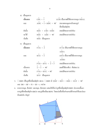 9
4) เปนมุมฉาก
เนื่องจาก IDC
∧
=
∧
1 ( IDC
∧
เปนภาพที่ไดจากการหมุน AH
∧
D )
และ CDA
∧
=
∧
1 + CDH
∧
= 90o
(ขนาดของมุมภายในของรูป
สี่เหลี่ยมจัตุรัส)
ดังนั้น IDH
∧
= IDC
∧
+ CDH
∧
(สมบัติของการเทากัน)
จะได IDH
∧
= CDA
∧
= 90o
(สมบัติของการเทากัน)
นั่นคือ IDH
∧
เปนมุมฉาก
5) เปนมุมฉาก
เนื่องจาก GIF
∧
=
∧
2 ( GIF
∧
เปนภาพที่ไดจากการหมุน
FHE
∧
)
และ CID
∧
=
∧
3 ( CID
∧
เปนภาพที่ไดจากการหมุน
DHA
∧
)
GIF
∧
+ CID
∧
=
∧
2 +
∧
3 (สมบัติของการเทากัน)
เนื่องจาก
∧
2 +
∧
3 = 90o
(ผลที่ไดจากขอ 3 ขอยอย 3))
ดังนั้น GIF
∧
+ CID
∧
= 90o
(สมบัติของการเทากัน)
นั่นคือ FID
∧
เปนมุมฉาก
5. DHFI เปนรูปสี่เหลี่ยมจัตุรัส เพราะ DHFI มี FHD
∧
= IFH
∧
= IDH
∧
= FID
∧
= 90o
และ DH = HF = FI = ID = c หนวย
6. จากการหมุน ∆ HEF และหมุน ∆ DAH แสดงใหเห็นวารูปสี่เหลี่ยมจัตุรัส DHFI ประกอบขึ้นมา
จากรูปสี่เหลี่ยมจัตุรัส ABCD และรูปสี่เหลี่ยม BEFG โดยแบงเปนชิ้นสวนตามที่กําหนดใหและนํามา
เรียงตอกัน ดังรูป
D
c
A B E
F
H
I
C
G
c
 