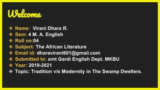 Welcome
❖ Name: Virani Dhara R.
❖ Sem: 4 M. A. English
❖ Roll no:04
❖ Subject: The African Literature
❖ Email id: dharavirani601@gmail.com
❖ Submitted to: smt Gardi English Dept. MKBU
❖ Year: 2019-2021
❖ Topic: Tradition v/s Modernity in The Swamp Dwellers.
 