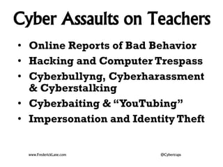 Cyber Assaults on Teachers
• Online Reports of Bad Behavior
• Hacking and Computer Trespass
• Cyberbullyng, Cyberharassment
& Cyberstalking
• Cyberbaiting & “YouTubing”
• Impersonation and Identity Theft
www.FrederickLane.com @Cybertraps
 