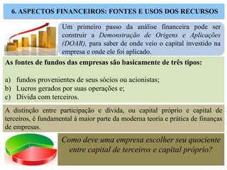6. ASPECTOS FINANCEIROS: FONTES E USOS DOS RECURSOS
Um primeiro passo da análise financeira pode ser
construir a Demonstração de Origens e Aplicações
(DOAR), para saber de onde veio o capital investido na
empresa e onde ele foi aplicado.
As fontes de fundos das empresas são basicamente de três tipos:
a) fundos provenientes de seus sócios ou acionistas;
b) Lucros gerados por suas operações e;
c) Dívida com terceiros.
A distinção entre participação e dívida, ou capital próprio e capital de
terceiros, é fundamental à maior parte da moderna teoria e prática de finanças
de empresas.
Como deve uma empresa escolher seu quociente
entre capital de terceiros e capital próprio?
 