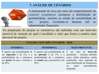 A mensuração do risco por meio do comportamento de
cenários econômicos incorpora a distribuição de
probabilidade, inerente ao estudo de sensibilidade de
um projeto, revelando-se bastante útil ao
administrador financeiro.
7. ANÁLISE DE CENÁRIOS
Na preparação do projeto as estimativas são definidas com um intervalo
possível de variação do qual é escolhido o valor que forma o cenário mais
provável do projeto.
ANÁLISE COM TRÊS CENÁRIOS - MOP
OTIMISTA PESSIMISTA MAIS PROVÁVEL
É aquela cuja probabilidade de
ser superada é de 5%, e a
probabilidade de a estimativa
ser menor do que a otimista é
de 95%.
É aquela cuja probabilidade de
ser piorada é de 5%, e a
probabilidade de a estimativa
ser maior que a pessimista é de
95%.
É um valor do intervalo
pessimista – otimista definido
como média aritmética, média
ponderada, valor esperado de
uma distribuição de frequências
ou outro procedimento
adequado.
 