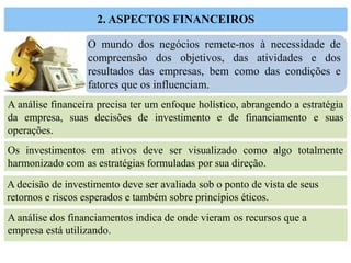 O mundo dos negócios remete-nos à necessidade de
compreensão dos objetivos, das atividades e dos
resultados das empresas, bem como das condições e
fatores que os influenciam.
2. ASPECTOS FINANCEIROS
A análise financeira precisa ter um enfoque holístico, abrangendo a estratégia
da empresa, suas decisões de investimento e de financiamento e suas
operações.
Os investimentos em ativos deve ser visualizado como algo totalmente
harmonizado com as estratégias formuladas por sua direção.
A decisão de investimento deve ser avaliada sob o ponto de vista de seus
retornos e riscos esperados e também sobre princípios éticos.
A análise dos financiamentos indica de onde vieram os recursos que a
empresa está utilizando.
 