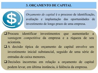 Orçamento de capital é o processo de identificação,
avaliação e implantação das oportunidades de
investimento de longo prazo de uma empresa.
3. ORÇAMENTO DE CAPITAL
Procura identificar investimentos que aumentarão a
vantagem competitiva da empresa e a riqueza de seu
acionista.
A decisão típica de orçamento de capital envolve um
investimento inicial substancial, seguido de uma série de
entradas de caixa menores.
Decisões incorretas em relação a orçamento de capital
podem levar, em última instância, à falência da empresa.
 