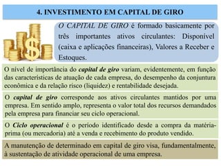 O CAPITAL DE GIRO é formado basicamente por
três importantes ativos circulantes: Disponível
(caixa e aplicações financeiras), Valores a Receber e
Estoques.
4. INVESTIMENTO EM CAPITAL DE GIRO
O nível de importância do capital de giro variam, evidentemente, em função
das características de atuação de cada empresa, do desempenho da conjuntura
econômica e da relação risco (liquidez) e rentabilidade desejada.
O Ciclo operacional é o período identificado desde a compra da matéria-
prima (ou mercadoria) até a venda e recebimento do produto vendido.
O capital de giro corresponde aos ativos circulantes mantidos por uma
empresa. Em sentido amplo, representa o valor total dos recursos demandados
pela empresa para financiar seu ciclo operacional.
A manutenção de determinado em capital de giro visa, fundamentalmente,
à sustentação de atividade operacional de uma empresa.
 