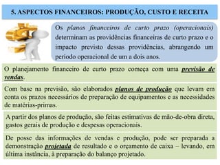 Os planos financeiros de curto prazo (operacionais)
determinam as providências financeiras de curto prazo e o
impacto previsto dessas providências, abrangendo um
período operacional de um a dois anos.
5. ASPECTOS FINANCEIROS: PRODUÇÃO, CUSTO E RECEITA
O planejamento financeiro de curto prazo começa com uma previsão de
vendas.
Com base na previsão, são elaborados planos de produção que levam em
conta os prazos necessários de preparação de equipamentos e as necessidades
de matérias-primas.
A partir dos planos de produção, são feitas estimativas de mão-de-obra direta,
gastos gerais de produção e despesas operacionais.
De posse das informações de vendas e produção, pode ser preparada a
demonstração projetada de resultado e o orçamento de caixa – levando, em
última instância, à preparação do balanço projetado.
 