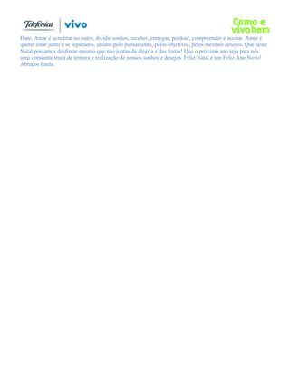 Dani, Amar é acreditar no outro, dividir sonhos, receber, entregar, perdoar, compreender e aceitar. Amar é
querer estar junto e se separados, unidos pelo pensamento, pelos objetivos, pelos mesmos desejos. Que neste
Natal possamos desfrutar mesmo que não juntas da alegria e das festas! Que o próximo ano seja para nós
uma constante troca de ternura e realização de nossos sonhos e desejos. Feliz Natal e um Feliz Ano Novo!
Abraços Paula.
 