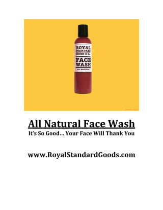 

	
  

All	
  Natural	
  Face	
  Wash	
  
It’s	
  So	
  Good…	
  Your	
  Face	
  Will	
  Thank	
  You	
  
	
  
	
  

www.RoyalStandardGoods.com	
  

 
