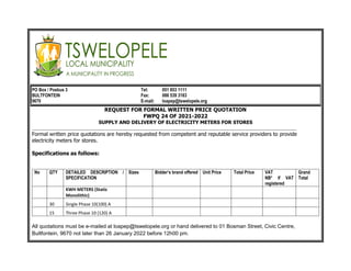 PO Box / Posbus 3 Tel: 051 853 1111
BULTFONTEIN Fax: 086 539 3183
9670 E-mail: loapep@tswelopele.org
REQUEST FOR FORMAL WRITTEN PRICE QUOTATION
FWPQ 24 OF 2021-2022
SUPPLY AND DELIVERY OF ELECTRICITY METERS FOR STORES
_______________________________________________________________________________________________________________________
Formal written price quotations are hereby requested from competent and reputable service providers to provide
electricity meters for stores.
Specifications as follows:
No QTY DETAILED DESCRIPTION /
SPECIFICATION
Sizes Bidder’s brand offered Unit Price Total Price VAT
NB* if VAT
registered
Grand
Total
KWH METERS (Static
Monolithic)
30 Single Phase 10(100) A
15 Three Phase 10 (120) A
All quotations must be e-mailed at loapep@tswelopele.org or hand delivered to 01 Bosman Street, Civic Centre,
Bultfontein, 9670 not later than 26 January 2022 before 12h00 pm.
 