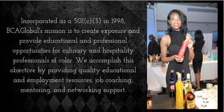 Incorporated as a 501(c)(3) in 1998,
BCAGlobal's mission is to create exposure and
provide educational and professional
opportunities for culinary and hospitality
professionals of color. We accomplish this
objective by providing quality educational
and employment resources, job coaching,
mentoring, and networking support.
 
